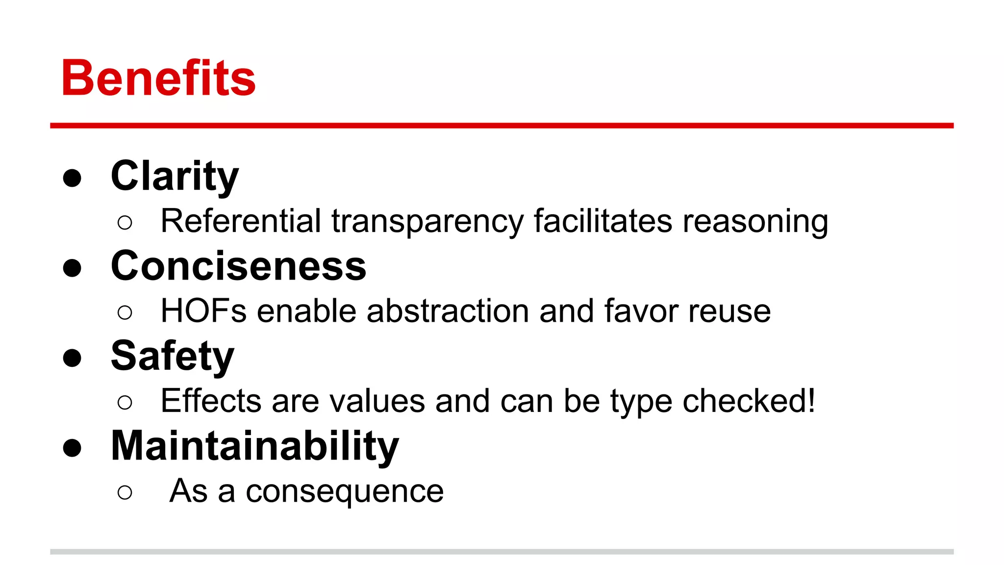 Beneﬁts	
  
●  Clarity	
  
o  Referen)al	
  transparency	
  facilitates	
  reasoning	
  
●  Conciseness	
  
o  HOFs	
  enable	
  abstrac)on	
  and	
  favor	
  reuse	
  
●  Safety	
  
o  Eﬀects	
  are	
  values	
  and	
  can	
  be	
  type	
  checked!	
  
●  Maintainability	
  
o  	
  As	
  a	
  consequence	
  
 