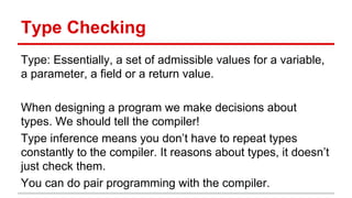 Type	
  Checking	
  
Type:	
  Essen)ally,	
  a	
  set	
  of	
  admissible	
  values	
  for	
  a	
  
variable,	
  a	
  parameter,	
  a	
  ﬁeld	
  or	
  a	
  return	
  value.	
  
	
  
When	
  designing	
  a	
  program	
  we	
  make	
  decisions	
  
about	
  types.	
  We	
  should	
  tell	
  the	
  compiler!	
  
	
  
Type	
  inference	
  means	
  you	
  don’t	
  have	
  to	
  repeat	
  
types	
  constantly	
  to	
  the	
  compiler.	
  It	
  reasons	
  about	
  
types,	
  it	
  doesn’t	
  just	
  check	
  them.	
  
	
  
You	
  can	
  do	
  pair	
  programming	
  with	
  the	
  compiler.	
  
	
  
 