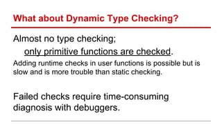 What	
  about	
  Dynamic	
  Type	
  Checking	
  
Almost	
  no	
  type	
  checking;	
  	
  
only	
  primi)ve	
  func)ons	
  are	
  checked.	
  
Adding	
  run)me	
  checks	
  in	
  user	
  func)ons	
  is	
  possible	
  but	
  
is	
  slow	
  and	
  is	
  more	
  trouble	
  than	
  sta)c	
  checking.	
  
	
  
Failed	
  checks	
  require	
  )me-­‐consuming	
  diagnosis	
  
with	
  debuggers.	
  
 