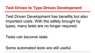 Test	
  Driven	
  to	
  Type	
  Driven	
  Development	
  
Test	
  Driven	
  Development	
  has	
  beneﬁts	
  but	
  also	
  
important	
  costs.	
  With	
  the	
  safety	
  brought	
  by	
  
types,	
  many	
  tests	
  are	
  no	
  longer	
  required.	
  
	
  
Tests	
  can	
  become	
  stale.	
  
	
  
Some	
  automated	
  tests	
  are	
  s)ll	
  useful.	
  
 