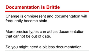 Documenta)on	
  is	
  Brihle	
  
Change	
  is	
  omnipresent	
  and	
  documenta)on	
  will	
  
frequently	
  become	
  stale.	
  
	
  
More	
  precise	
  types	
  can	
  act	
  as	
  documenta)on	
  
that	
  cannot	
  be	
  out	
  of	
  date.	
  
	
  
So	
  you	
  might	
  need	
  a	
  bit	
  less	
  documenta)on.	
  
 