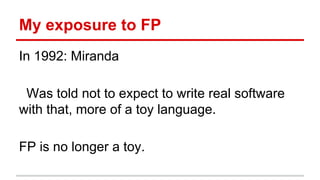 My	
  Exposure	
  to	
  Func)onal	
  Programming	
  
In	
  1992:	
  Miranda	
  
	
  
	
  	
  Was	
  told	
  not	
  to	
  expect	
  to	
  write	
  real	
  sojware	
  
with	
  that,	
  more	
  of	
  a	
  toy	
  language.	
  
	
  
Func)onal	
  Programming	
  is	
  no	
  longer	
  a	
  toy.	
  
 