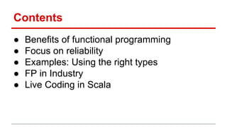 Contents	
  
•  Beneﬁts	
  of	
  func)onal	
  programming	
  
•  Focus	
  on	
  reliability	
  
•  Examples:	
  Using	
  the	
  right	
  types	
  
•  Func)onal	
  Programming	
  in	
  Industry	
  
•  Live	
  Coding	
  in	
  Scala	
  
 