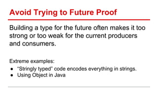 Avoid	
  Trying	
  to	
  Future	
  Proof	
  
Building	
  a	
  type	
  for	
  the	
  future	
  ojen	
  makes	
  it	
  too	
  
strong	
  or	
  too	
  weak	
  for	
  the	
  current	
  producers	
  
and	
  consumers.	
  
	
  
Extreme	
  examples:	
  	
  
●  “Stringly	
  typed”	
  code	
  encodes	
  everything	
  in	
  strings.	
  
●  Using	
  Object	
  in	
  Java	
  
	
  
 
