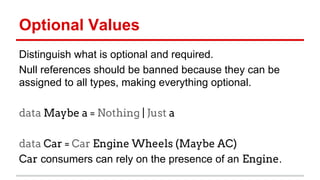 Op)onal	
  Values	
  
Dis)nguish	
  what	
  is	
  op)onal	
  and	
  required.	
  
Null	
  references	
  should	
  be	
  banned	
  because	
  they	
  can	
  be	
  
assigned	
  to	
  all	
  types,	
  making	
  everything	
  op)onal.	
  	
  
data Maybe a = Nothing | Just a
	
  
data Car = Car Engine Wheels (Maybe AC)
Car	
  consumers	
  can	
  rely	
  on	
  the	
  presence	
  of	
  an	
  Engine.	
  
	
  
 