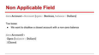 Non	
  Applicable	
  Field	
  
data Account = Account {open :: Boolean,
balance :: Dollars}
	
  
Too	
  loose:	
  
●  We	
  want	
  to	
  disallow	
  a	
  closed	
  account	
  with	
  a	
  non-­‐
zero	
  balance	
  
	
  
data Account2 =
Open {balance :: Dollars}
| Closed
 