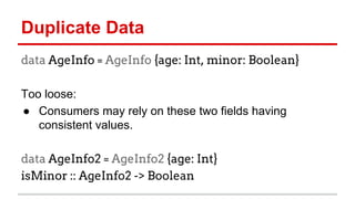 Duplicate	
  Data	
  	
  
data AgeInfo = AgeInfo {age: Int, minor:
Boolean}
	
  
Too	
  loose:	
  
●  Consumers	
  may	
  rely	
  on	
  these	
  two	
  ﬁelds	
  having	
  
consistent	
  values.	
  
	
  
data AgeInfo2 = AgeInfo2 {age: Int}
isMinor :: AgeInfo2 -> Boolean
	
  
 