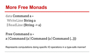 More	
  Free	
  Monads	
  
data Command a =
WriteLine String a
| ReadLine (String -> a)
Free Command a =
a | Command (a | Command (a | Command (...)))
Represents	
  computa)ons	
  doing	
  speciﬁc	
  IO	
  opera)ons	
  in	
  a	
  type-­‐safe	
  
manner!	
  
 