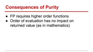 Consequences	
  of	
  Purity	
  
●  FP	
  requires	
  higher	
  order	
  func)ons	
  
●  Order	
  of	
  evalua)on	
  has	
  no	
  impact	
  on	
  
returned	
  value	
  (as	
  in	
  mathema)cs)	
  
	
  
 
