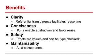Beneﬁts	
  
●  Clarity	
  
o  Referen)al	
  transparency	
  facilitates	
  reasoning	
  
●  Conciseness	
  
o  HOFs	
  enable	
  abstrac)on	
  and	
  favor	
  reuse	
  
●  Safety	
  
o  Eﬀects	
  are	
  values	
  and	
  can	
  be	
  type	
  checked!	
  
●  Maintainability	
  
o  	
  As	
  a	
  consequence	
  
 