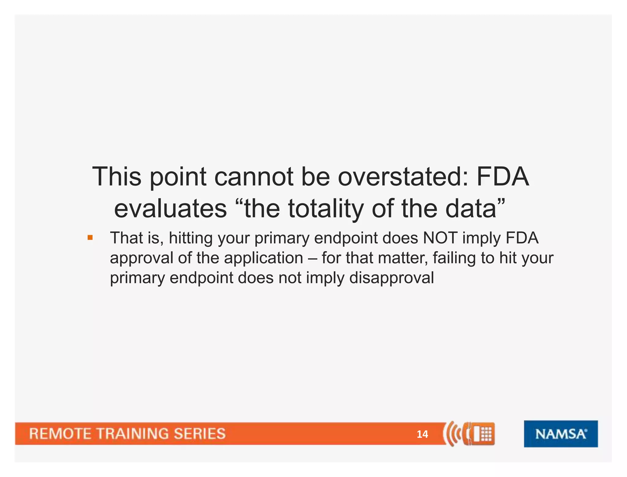 14
This point cannot be overstated: FDA
evaluates “the totality of the data”
 That is, hitting your primary endpoint does NOT imply FDA
approval of the application – for that matter, failing to hit your
primary endpoint does not imply disapproval
 