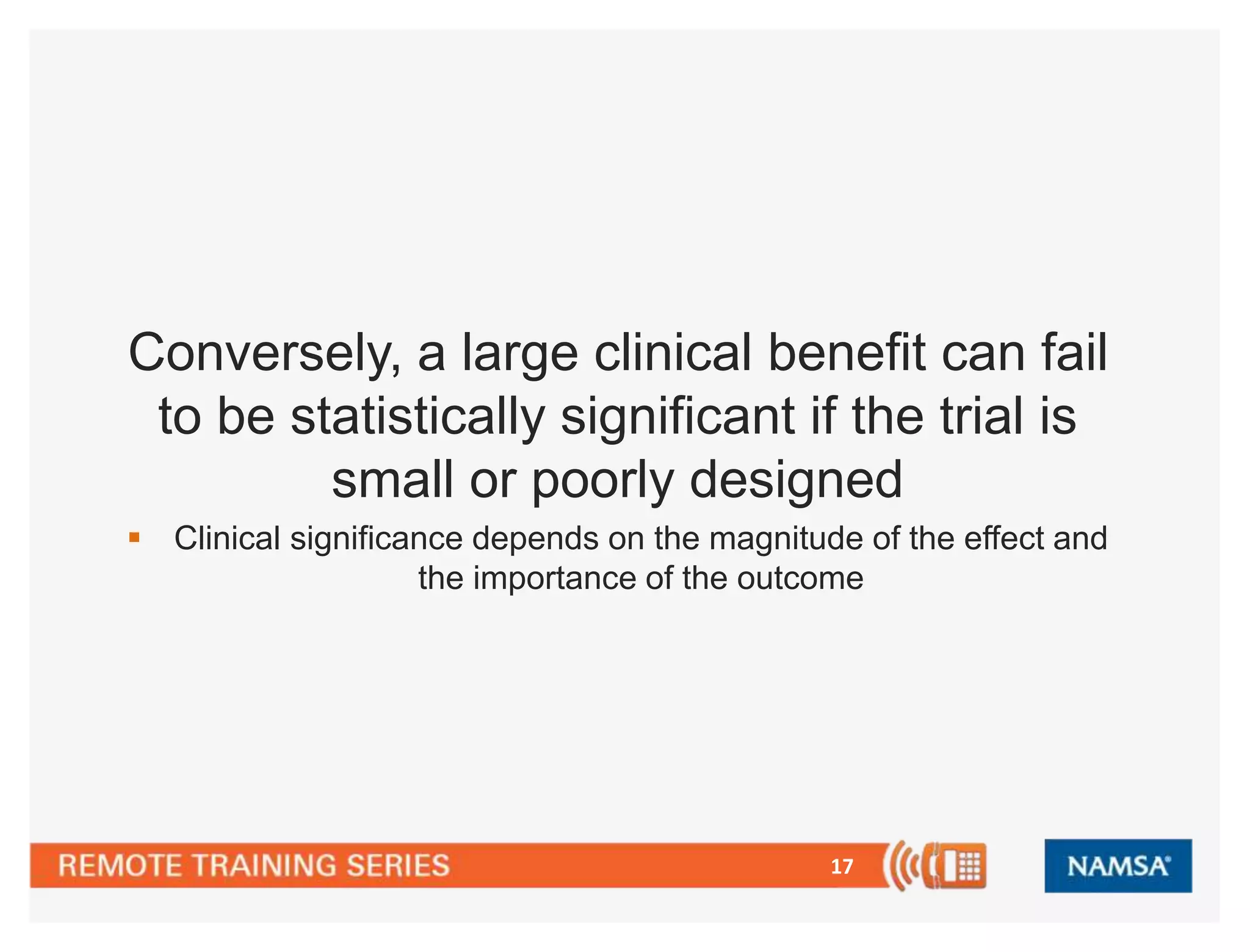 17
Conversely, a large clinical benefit can fail
to be statistically significant if the trial is
small or poorly designed
 Clinical significance depends on the magnitude of the effect and
the importance of the outcome
 