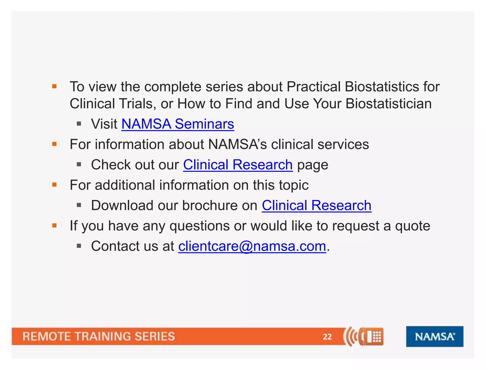 22
 To view the complete series about Practical Biostatistics for
Clinical Trials, or How to Find and Use Your Biostatistician
 Visit NAMSA Seminars
 For information about NAMSA’s clinical services
 Check out our Clinical Research page
 For additional information on this topic
 Download our brochure on Clinical Research
 If you have any questions or would like to request a quote
 Contact us at clientcare@namsa.com.
 