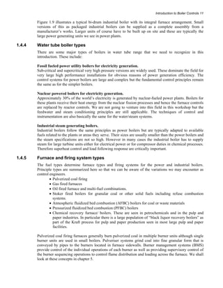 Introduction to Boiler Controls 11 
Figure 1.9 illustrates a typical bi-drum industrial boiler with its integral furnace arrangement. Small 
versions of this as packaged industrial boilers can be supplied as a complete assembly from a 
manufacturer’s works. Larger units of course have to be built up on site and these are typically the 
large power generating units we see in power plants. 
1.4.4 Water tube boiler types 
There are some major types of boilers in water tube range that we need to recognize in this 
introduction. These include: 
Fossil fueled power utility boilers for electricity generation. 
Sub-critical and supercritical very high pressure versions are widely used. These dominate the field for 
very large high performance installations for obvious reasons of power generation efficiency. The 
control systems for power boilers are large and complex but the fundamental control principles remain 
the same as for the simpler boilers. 
Nuclear powered boilers for electricity generation. 
Approximately 30% of the world’s electricity is generated by nuclear-fueled power plants. Boilers for 
these plants receive their heat energy from the nuclear fission processes and hence the furnace controls 
are replaced by reactor controls. We are not going to venture into this field in this workshop but the 
feedwater and steam conditioning principles are still applicable. The techniques of control and 
instrumentation are also basically the same for the water/steam systems. 
Industrial steam generating boilers. 
Industrial boilers follow the same principles as power boilers but are typically adapted to available 
fuels related to the plants or areas they serve. Their sizes are usually smaller than the power boilers and 
the steam specifications are not so high. However in many cases the industrial boiler has to supply 
steam for large turbine units either for electrical power or for compressor duties in chemical processes. 
Therefore superheat control and load following response are critically important. 
1.4.5 Furnace and firing system types 
The fuel types determine furnace types and firing systems for the power and industrial boilers. 
Principle types are summarized here so that we can be aware of the variations we may encounter as 
control engineers. 
• Pulverized coal firing 
• Gas fired furnaces 
• Oil fired furnace and multi-fuel combinations. 
• Stoker fired boilers for granular coal or other solid fuels including refuse combustion 
systems. 
• Atmospheric fluidized bed combustion (AFBC) boilers for coal or waste materials 
• Pressurized fluidized bed combustion (PFBC) boilers 
• Chemical recovery furnace/ boilers. These are seen in petrochemicals and in the pulp and 
paper industries. In particular there is a large population of “black liquor recovery boilers” as 
part of the Kraft process for pulp and paper production seen in most large pulp and paper 
facilities. 
Pulverized coal firing furnaces generally burn pulverized coal in multiple burner units although single 
burner units are used in small boilers. Pulveriser systems grind coal into fine granular form that is 
conveyed by pipes to the burners located in furnace sidewalls. Burner management systems (BMS) 
provide control of the individual operations of each burner as well as providing supervisory control of 
the burner sequencing operations to control flame distribution and loading across the furnace. We shall 
look at these concepts in chapter 5. 
 