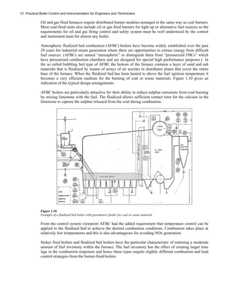 12 Practical Boiler Control and Instrumentation for Engineers and Technicians 
Oil and gas fired furnaces require distributed burner modules arranged in the same way as coal burners. 
Most coal-fired units also include oil or gas fired burners for light up or alternative fuel sources so the 
requirements for oil and gas firing control and safety system must be well understood by the control 
and instrument team for almost any boiler. 
Atmospheric fluidized bed combustion (AFBC) boilers have become widely established over the past 
20 years for industrial steam generation where there are opportunities to extract energy from difficult 
fuel sources. (AFBCs are named “atmospheric” to distinguish them from “pressurized FBCs” which 
have pressurized combustion chambers and are designed for special high performance purposes.) In 
the so called bubbling bed type of AFBC the bottom of the furnace contains a layer of sand and ash 
materials that is fluidized by means of arrays of air nozzles in distributor plates that cover the entire 
base of the furnace. When the fluidized bed has been heated to above the fuel ignition temperature it 
becomes a very efficient medium for the burning of coal or waste materials. Figure 1.10 gives an 
indication of the typical design arrangements. 
AFBC boilers are particularly attractive for their ability to reduce sulphur emissions from coal burning 
by mixing limestone with the fuel. The fluidized allows sufficient contact time for the calcium in the 
limestone to capture the sulphur released from the coal during combustion. 
Figure 1.10 
Example of a fluidized bed boiler with gravimetric feeder for coal or waste material 
From the control system viewpoint AFBC had the added requirement that temperature control can be 
applied to the fluidized bed to achieve the desired combustion conditions. Combustion takes place at 
relatively low temperatures and this is also advantageous for avoiding NOx generation. 
Stoker fired boilers and fluidized bed boilers have the particular characteristic of retaining a moderate 
amount of fuel inventory within the furnace. The fuel inventory has the effect of creating larger time 
lags in the combustion responses and hence these types require slightly different combustion and load 
control strategies from the burner-fired boilers. 
 