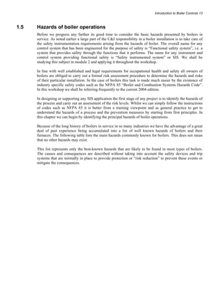 Introduction to Boiler Controls 13 
1.5 Hazards of boiler operations 
Before we progress any further its good time to consider the basic hazards presented by boilers in 
service. As noted earlier a large part of the C&I responsibility in a boiler installation is to take care of 
the safety instrumentation requirements arising from the hazards of boiler. The overall name for any 
control system that has been engineered for the purpose of safety is “Functional safety system”, i.e. a 
system that provides safety through the functions that it performs. The name for any instrument and 
control system providing functional safety is “Safety instrumented system” or SIS. We shall be 
studying this subject in module 2 and applying it throughout the workshop. 
In line with well established and legal requirements for occupational health and safety all owners of 
boilers are obliged to carry out a formal risk assessment procedure to determine the hazards and risks 
of their particular installation. In the case of boilers this task is made much easier by the existence of 
industry specific safety codes such as the NFPA 85 “Boiler and Combustion Systems Hazards Code”. 
In this workshop we shall be referring frequently to the current 2004 edition. 
In designing or supporting any SIS application the first stage of any project is to identify the hazards of 
the process and carry out an assessment of the risk levels. Whilst we can simply follow the instructions 
of codes such as NFPA 85 it is better from a training viewpoint and as general practice to get to 
understand the hazards of a process and the prevention measures by starting from first principles. In 
this chapter we can begin by identifying the principal hazards of boiler operations. 
Because of the long history of boilers in service in so many industries we have the advantage of a great 
deal of past experience being accumulated into a list of well known hazards of boilers and their 
furnaces. The following table lists the main hazards commonly known for boilers. This does not mean 
that no other hazards may exist. 
This list represents only the best-known hazards that are likely to be found in most types of boilers. 
The causes and consequences are described without taking into account the safety devices and trip 
systems that are normally in place to provide protection or “risk reduction” to prevent these events or 
mitigate the consequences. 
 