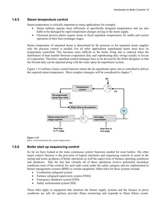 Introduction to Boiler Controls 19 
1.6.5 Steam temperature control 
Steam temperature is critically important to many applications for example: 
• Steam turbines operate most efficiently at specifically designed temperatures and are also 
liable to be damaged by rapid temperature changes arising in the steam supply. 
• Chemical process plants require steam at fixed superheat temperatures for stable and correct 
operation of their heat exchanger stages. 
Steam temperature of saturated steam is determined by the pressure so for saturated steam supplies 
only the pressure control is needed. For all other applications superheated steam must have its 
temperature controlled. This becomes more difficult as the boiler firing rate is reduced when the 
distribution of heat transfer between evaporation duty and superheating duty swings usually in favour 
of evaporation. Therefore superheat control strategies have to be devised by the boiler designers so that 
the fireside duty can be adjusted along with the water spray de-superheater system. 
Figure 1.15 outlines a basic control function where the de-superheater spray rate is controlled to deliver 
the required steam temperature. More complex strategies will be considered in chapter 7. 
De-superheater 
spray flow valve 
TT 
PV 
MV 
SP 
+ - 
Temperature 
control 
Water flow to de-superhtr. 
- 
Heat flow 
to 1st stage 
+ 
Steam temp from 1st 
stage superhtr. 
2nd stage 
superheater. 
Heat flow to 
2nd stage 
Figure 1.15 
Basic control function for steam temperature 
1.6.6 Boiler start up sequencing control 
So far we have looked at the main continuous control functions needed for most boilers. The other 
major control function is the provision of logical interlocks and sequencing controls to assist in the 
startup and warm up phases of boiler operations as well the supervision of furnace operating conditions 
and shutdown. Due the fact that virtually all of these operations involve potentially hazardous 
conditions most of the controls for such tasks come under the safety category and are implemented in 
burner management systems (BMS) or similar equipment. Other titles for these systems include: 
• Combustion safeguard system 
• Furnace safeguard supervisory system (FSSS) 
• Emergency shutdown system (ESD) 
• Safety instrumented system (SIS) 
These titles apply to equipment that monitors the burner supply systems and the furnace to prove 
conditions are safe for ignition, provides flame monitoring and responds to flame failure events. 
 