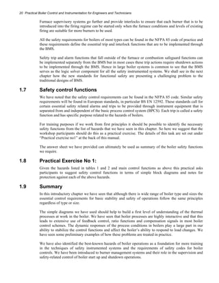 20 Practical Boiler Control and Instrumentation for Engineers and Technicians 
Furnace supervisory systems go further and provide interlocks to ensure that each burner that is to be 
introduced into the firing regime can be started only when the furnace conditions and levels of existing 
firing are suitable for more burners to be used. 
All the safety requirements for boilers of most types can be found in the NFPA 85 code of practice and 
these requirements define the essential trip and interlock functions that are to be implemented through 
the BMS. 
Safety trip and alarm functions that fall outside of the furnace or combustion safeguard functions can 
be implemented separately from the BMS but in most cases these trip actions require shutdown actions 
to be implemented through the BMS. Hence in large boiler systems is common to see that the BMS 
serves as the logic solver component for all the safety instrumented systems. We shall see in the next 
chapter how the new standards for functional safety are presenting a challenging problem to the 
traditional designs of BMS. 
1.7 Safety control functions 
We have noted that the safety control requirements can be found in the NFPA 85 code. Similar safety 
requirements will be found in European standards, in particular BS EN 12592. These standards call for 
certain essential safety related alarms and trips to be provided through instrument equipment that is 
separated from and independent of the basic process control system (BPCS). Each trip is called a safety 
function and has specific purpose related to the hazards of boilers. 
For training purposes if we work from first principles it should be possible to identify the necessary 
safety functions from the list of hazards that we have seen in this chapter. So here we suggest that the 
workshop participants should do this as a practical exercise. The details of this task are set out under 
“Practical exercise no1” at the back of this manual. 
The answer sheet we have provided can ultimately be used as summary of the boiler safety functions 
we require. 
1.8 Practical Exercise No 1: 
Given the hazards listed in tables 1 and 2 and main control functions as above this practical asks 
participants to suggest safety control functions in terms of simple block diagrams and notes for 
protection against each of the above hazards. 
1.9 Summary 
In this introductory chapter we have seen that although there is wide range of boiler type and sizes the 
essential control requirements for basic stability and safety of operations follow the same principles 
regardless of type or size. 
The simple diagrams we have used should help to build a first level of understanding of the thermal 
processes at work in the boiler. We have seen that boiler processes are highly interactive and that this 
leads to extensive use of feedback control, ratio functions and compensation signals in most boiler 
control schemes. The dynamic responses of the process conditions in boilers play a large part in our 
ability to stabilize the control functions and affect the boiler’s ability to respond to load changes. We 
have seen some preliminary examples of how these problems are treated in practice. 
We have also identified the best-known hazards of boiler operations as a foundation for more training 
in the techniques of safety instrumented systems and the requirements of safety codes for boiler 
controls. We have been introduced to burner management systems and their role in the supervision and 
safety-related control of boiler start up and shutdown operations. 
