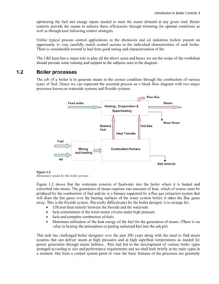 Introduction to Boiler Controls 3 
optimizing the fuel and energy inputs needed to meet the steam demand at any given load. Boiler 
controls provide the means to achieve these efficiencies through trimming for optimal conditions as 
well as through load following control strategies. 
Unlike typical process control applications in the chemicals and oil industries boilers present an 
opportunity to very carefully match control actions to the individual characteristics of each boiler. 
There is considerable reward to had from good tuning and characterization of the 
The C&I team has a major role to play all the above areas and hence we see the scope of the workshop 
should provide some training and support to the subjects seen in the diagram 
1.2 Boiler processes 
The job of a boiler is to generate steam in the correct condition through the combustion of various 
types of fuel. Hence we can represent the essential process as a block flow diagram with two major 
processes known as waterside systems and fireside systems. 
Feed water Steam 
Heating , Evaporation & 
Superheating 
Blow Down 
Heat Transfer 
Fuel 
Air 
Hot Gas 
Ash removal 
Mixing 
and heating 
Radiant 
heat 
Combustion furnace 
Flue Gas 
Figure 1.2 
Elementary model for the boiler process 
Figure 1.2 shows that the waterside consists of feedwater into the boiler where it is heated and 
converted into steam. The generation of steam requires vast amounts of heat, which of course must be 
produced by the combustion of fuel and air in a furnace supported by a flue gas extraction system that 
will draw the hot gases over the heating surfaces of the water system before it takes the flue gases 
away. This is the fireside system. The really difficult part for the boiler designer is to arrange for: 
• Efficient heat transfer between the fireside and the waterside. 
• Safe containment of the water/steam circuits under high pressure. 
• Safe and complete combustion of fuels 
• Maximum utilization of the heat energy of the fuel for the generation of steam. (There is no 
value in heating the atmosphere or putting unburned fuel into the ash pit) 
This task has challenged boiler designers over the past 200 years along with the need to find steam 
systems that can deliver steam at high pressures and at high superheat temperatures as needed for 
power generation through steam turbines.. This had led to the development of various boiler types 
arranged according to size and performance requirements and we shall look briefly at the main types in 
a moment. But from a control system point of view the basic features of the processes are generally 
 