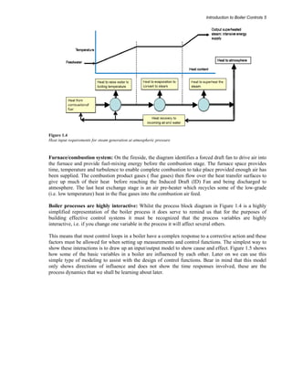Introduction to Boiler Controls 5 
Figure 1.4 
Heat input requirements for steam generation at atmospheric pressure 
Furnace/combustion system: On the fireside, the diagram identifies a forced draft fan to drive air into 
the furnace and provide fuel-mixing energy before the combustion stage. The furnace space provides 
time, temperature and turbulence to enable complete combustion to take place provided enough air has 
been supplied. The combustion product gases ( flue gases) then flow over the heat transfer surfaces to 
give up much of their heat before reaching the Induced Draft (ID) Fan and being discharged to 
atmosphere. The last heat exchange stage is an air pre-heater which recycles some of the low-grade 
(i.e. low temperature) heat in the flue gases into the combustion air feed. 
Boiler processes are highly interactive: Whilst the process block diagram in Figure 1.4 is a highly 
simplified representation of the boiler process it does serve to remind us that for the purposes of 
building effective control systems it must be recognized that the process variables are highly 
interactive, i.e. if you change one variable in the process it will affect several others. 
This means that most control loops in a boiler have a complex response to a corrective action and these 
factors must be allowed for when setting up measurements and control functions. The simplest way to 
show these interactions is to draw up an input/output model to show cause and effect. Figure 1.5 shows 
how some of the basic variables in a boiler are influenced by each other. Later on we can use this 
simple type of modeling to assist with the design of control functions. Bear in mind that this model 
only shows directions of influence and does not show the time responses involved, these are the 
process dynamics that we shall be learning about later. 
 
