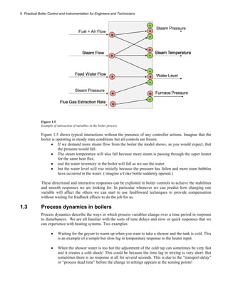 6 Practical Boiler Control and Instrumentation for Engineers and Technicians 
Figure 1.5 
Example of interaction of variables in the boiler process 
Figure 1.5 shows typical interactions without the presence of any controller actions. Imagine that the 
boiler is operating in steady state conditions but all controls are frozen. 
• If we demand more steam flow from the boiler the model shows, as you would expect, that 
the pressure would fall. 
• The steam temperature will also fall because more steam is passing through the super heater 
for the same heat flux, 
• and the water inventory in the boiler will fall as we use the water. 
• but the water level will rise initially because the pressure has fallen and more team bubbles 
have occurred in the water. ( imagine a Coke bottle suddenly opened.) 
These directional and interactive responses can be exploited in boiler controls to achieve the stabilities 
and smooth responses we are looking for. In particular whenever we can predict how changing one 
variable will affect the others we can start to use feedfoward techniques to provide compensation 
without waiting for feedback effects to do the job for us. 
1.3 Process dynamics in boilers 
Process dynamics describe the ways in which process variables change over a time period in response 
to disturbances. We are all familiar with the sorts of time delays and slow or quick responses that we 
can experience with heating systems. Two examples: 
• Waiting for the geyser to warm up when you want to take a shower and the tank is cold. This 
is an example of a simple but slow lag in temperature response to the heater input. 
• When the shower water is too hot the adjustment of the cold tap can sometimes be very fast 
and it creates a cold shock! This could be because the time lag in mixing is very short. But 
sometimes there is no response at all for several seconds. This is due to the “transport delay” 
or “process dead time” before the change in settings appears at the sensing points! 
 