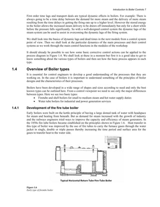 Introduction to Boiler Controls 7 
First order time lags and transport deals are typical dynamic effects in boilers. For example: There is 
always going to be a time delay between the demand for more steam and the delivery of more steam 
resulting from the time delays in getting the firing rate up to a higher level. However the stored energy 
in the boiler allows the increased steam delivery to be drawn off immediately but only for a short while 
before the pressure falls significantly. So with a well-designed control system the dynamic lags of the 
steam system can be used to assist in overcoming the dynamic lags of the firing system. 
We shall look into the basics of dynamic lags and dead times in the next module from a control system 
point of view. Then we shall look at the particular dynamics of the main processes and their control 
systems as we work through the main control functions in the modules of the workshop. 
It should already be possible to see how some basic corrective control actions can be applied to the 
process diagram in Figure 1.4. We shall look at these in a moment but first it is a good idea to get to 
know something about the various types of boilers and then see how the basic process appears in each 
type. 
1.4 Overview of Boiler types 
It is essential for control engineers to develop a good understanding of the processes that they are 
working on. In the case of boilers it is important to understand something of the principles of boiler 
designs and the characteristics of their processes. 
Boilers have been developed in a wide range of shapes and sizes according to need and only the best 
known types can be outlined here. From a control viewpoint we need to see only the major differences 
between types. Here we see two basic types: 
• Firetube and shell boilers for small to medium steam and hot water supply duties 
• Water tube boilers for industrial and power generation services 
1.4.1 Development of the fire tube boiler 
Early boilers were built on the kettle principle of having a large domed tank of water with headspace 
for steam and heating from beneath. But as demand for steam increased with the growth of industry 
and the railways engineers tried ways to improve the capacity and efficiency of steam generators. In 
the 1850s fire tube boilers became established on the principles shown in Figure 1.6. Heat transfer in 
this type of boiler was improved by the use of fire tubes to carry the furnace gases through the water 
jacket in single, double or triple passes thereby increasing the time period and surface area for the 
gases to transfer heat to the water side. 
Figure 1.6 
Early type of firetube boiler 
 
