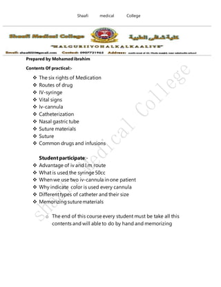 Shaafi medical College
Prepared by Mohamed ibrahim
Contents Of practical:-
 The six rights of Medication
 Routes of drug
 IV-syringe
 Vital signs
 Iv-cannula
 Catheterization
 Nasal gastric tube
 Suture materials
 Suture
 Common drugs and infusions
Studentparticipate:-
 Advantage of iv and I.m route
 What is used the syringe 50cc
 When we use two iv-cannula in one patient
 Why indicate color is used every cannula
 Differenttypes of catheter and their size
 Memorizing suture materials
o The end of this course every student must be take all this
contents and will able to do by hand and memorizing
 