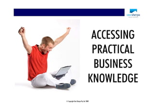ACCESSING
                                  PRACTICAL
                                  BUSINESS
                                 KNOWLEDGE
© Copyright One Sherpa Pty Ltd 2009
 