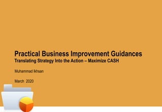 Practical Business Improvement Guidances
Translating Strategy Into the Action – Maximize CASH
Muhammad Ikhsan
March 2020
 
