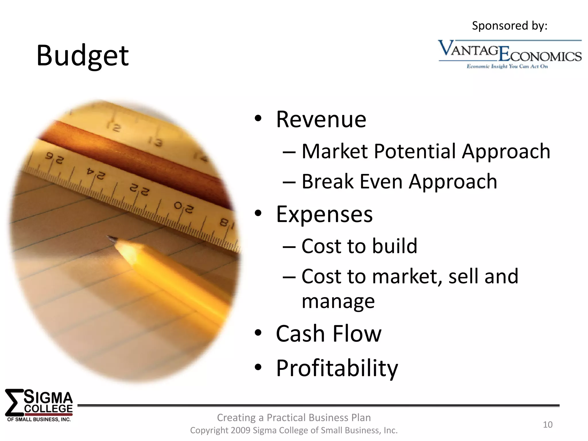 Sponsored by:

Budget
                        • Revenue
                                – Market Potential Approach
                                – Break Even Approach
                        • Expenses
                                – Cost to build
                                – Cost to market, sell and 
                                  manage
                        • Cash Flow
                        • Profitability
               Creating a Practical Business Plan
                                                                            10
         Copyright 2009 Sigma College of Small Business, Inc.
 