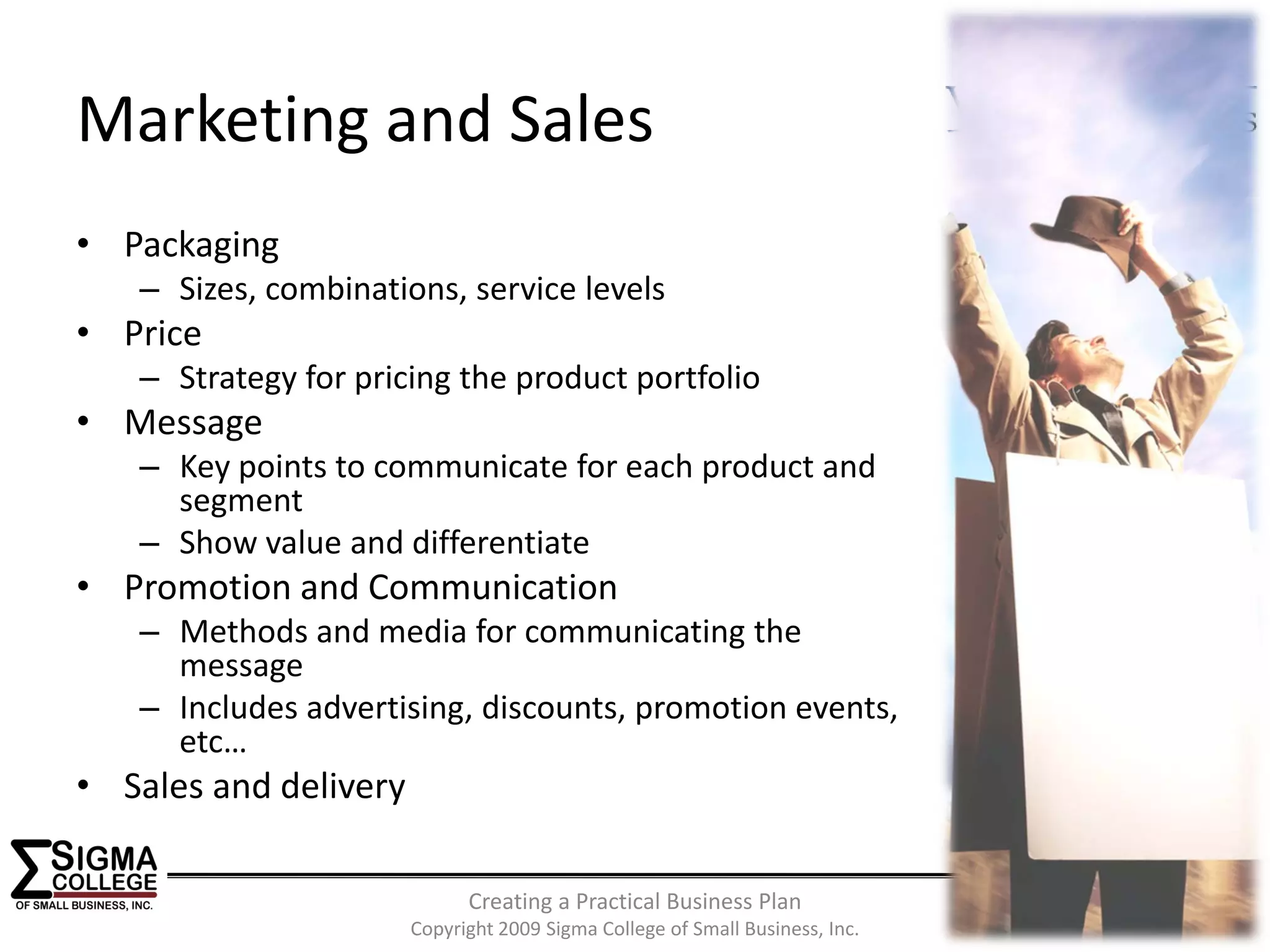 Sponsored by:

Marketing and Sales
• Packaging
   – Sizes, combinations, service levels
• Price
   – Strategy for pricing the product portfolio
• Message
   – Key points to communicate for each product and 
     segment
   – Show value and differentiate
• Promotion and Communication
   – Methods and media for communicating the 
     message
   – Includes advertising, discounts, promotion events, 
     etc…
• Sales and delivery

                             Creating a Practical Business Plan
                                                                                          12
                       Copyright 2009 Sigma College of Small Business, Inc.
 