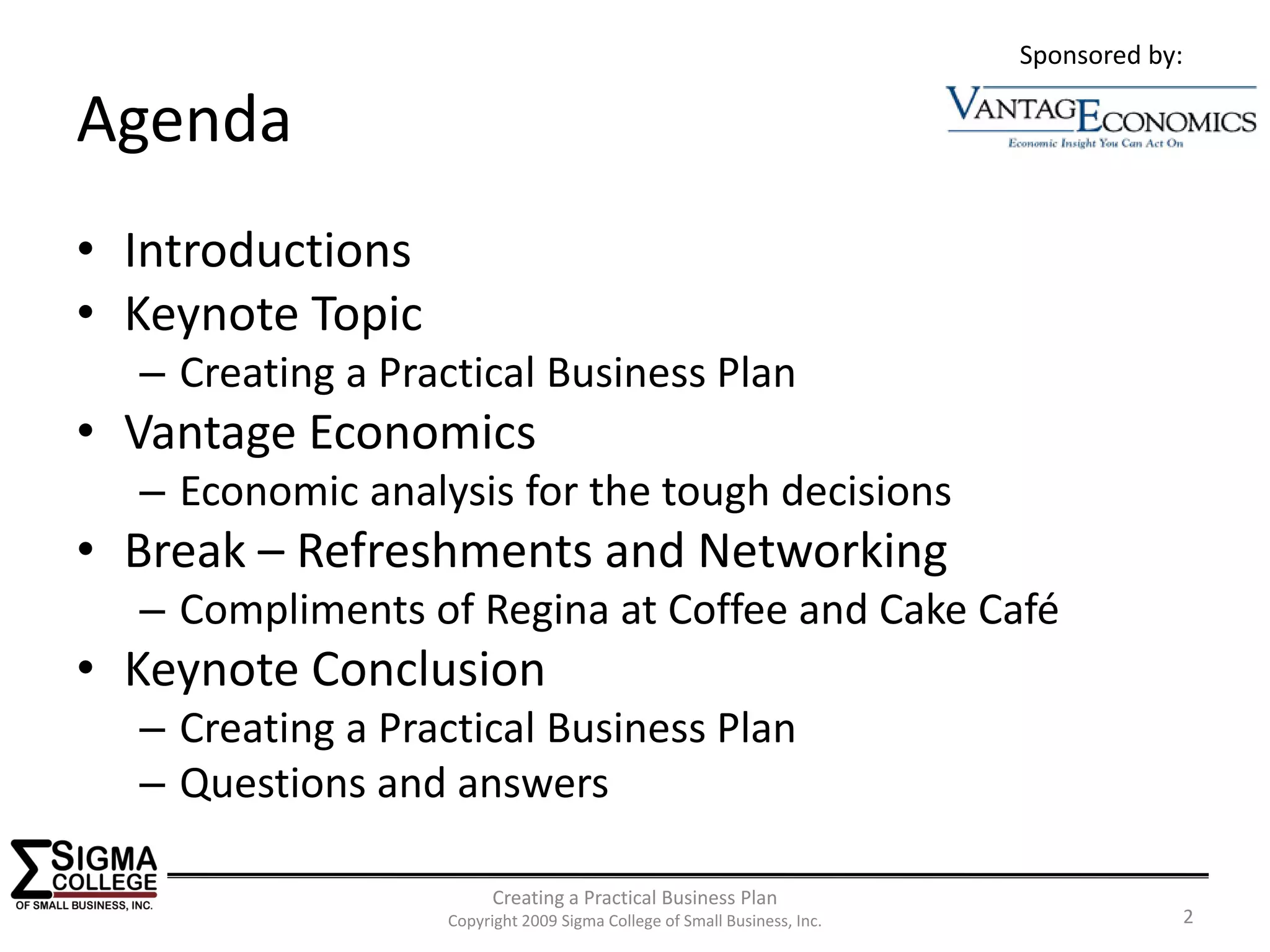 Sponsored by:

Agenda
• Introductions
• Keynote Topic
  – Creating a Practical Business Plan
• Vantage Economics
  – Economic analysis for the tough decisions
• Break – Refreshments and Networking
  – Compliments of Regina at Coffee and Cake Café
• Keynote Conclusion
  – Creating a Practical Business Plan
  – Questions and answers

                        Creating a Practical Business Plan
                  Copyright 2009 Sigma College of Small Business, Inc.               2
 