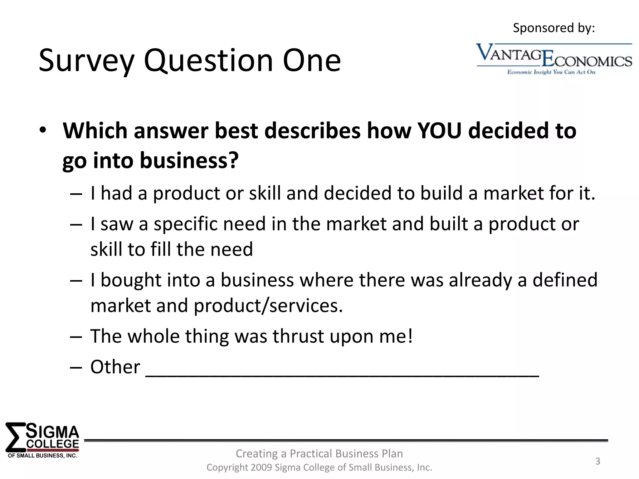 Sponsored by:

Survey Question One
• Which answer best describes how YOU decided to 
  go into business?
  – I had a product or skill and decided to build a market for it.
  – I saw a specific need in the market and built a product or 
    skill to fill the need
  – I bought into a business where there was already a defined 
    market and product/services.
  – The whole thing was thrust upon me!
  – Other _____________________________________


                        Creating a Practical Business Plan
                                                                                     3
                  Copyright 2009 Sigma College of Small Business, Inc.
 