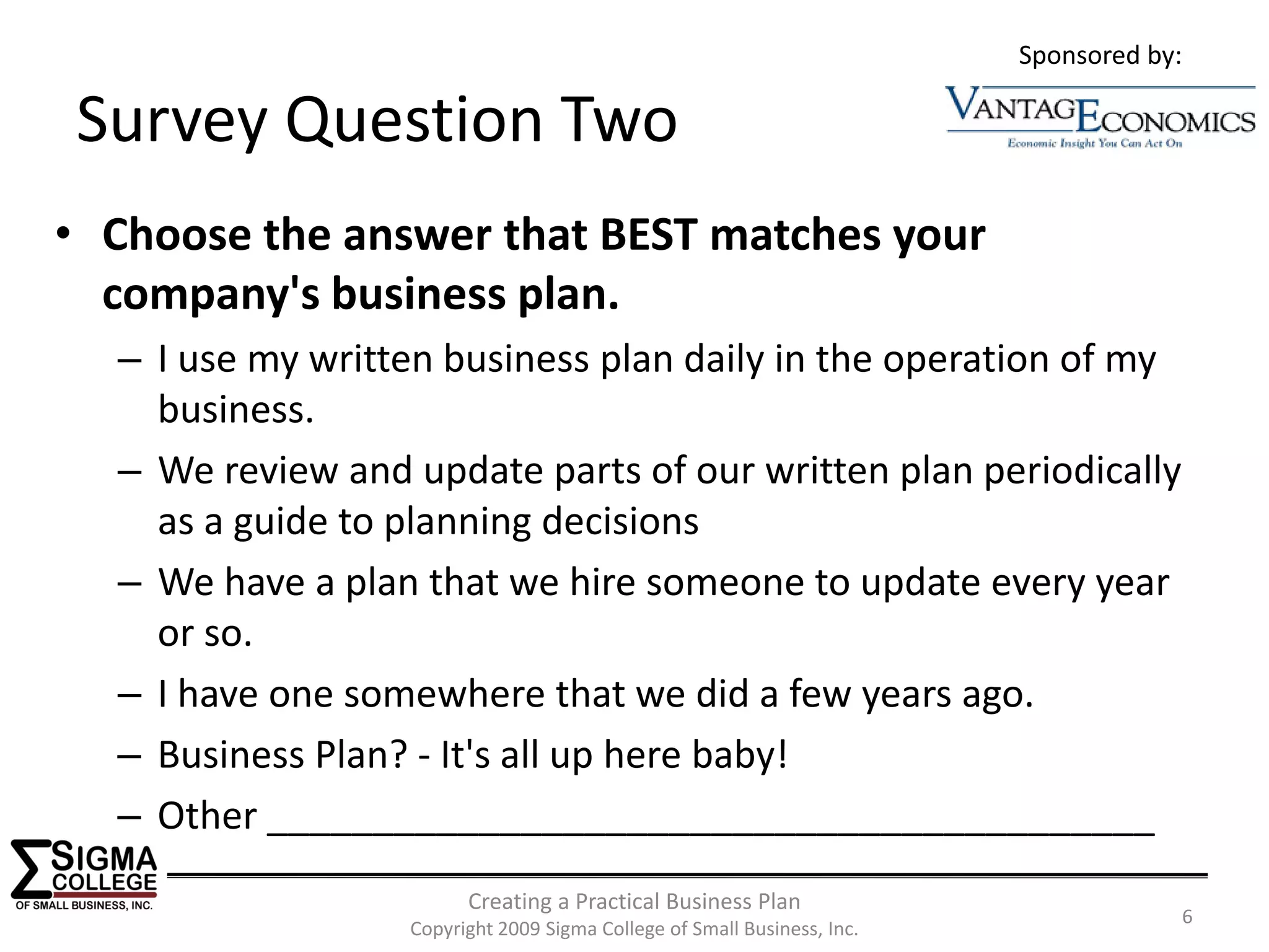 Sponsored by:

Survey Question Two
• Choose the answer that BEST matches your 
  company's business plan.
  – I use my written business plan daily in the operation of my 
    business.
  – We review and update parts of our written plan periodically 
    as a guide to planning decisions
  – We have a plan that we hire someone to update every year 
    or so.
  – I have one somewhere that we did a few years ago.
  – Business Plan? ‐ It's all up here baby!
  – Other __________________________________________
                        Creating a Practical Business Plan
                                                                                     6
                  Copyright 2009 Sigma College of Small Business, Inc.
 