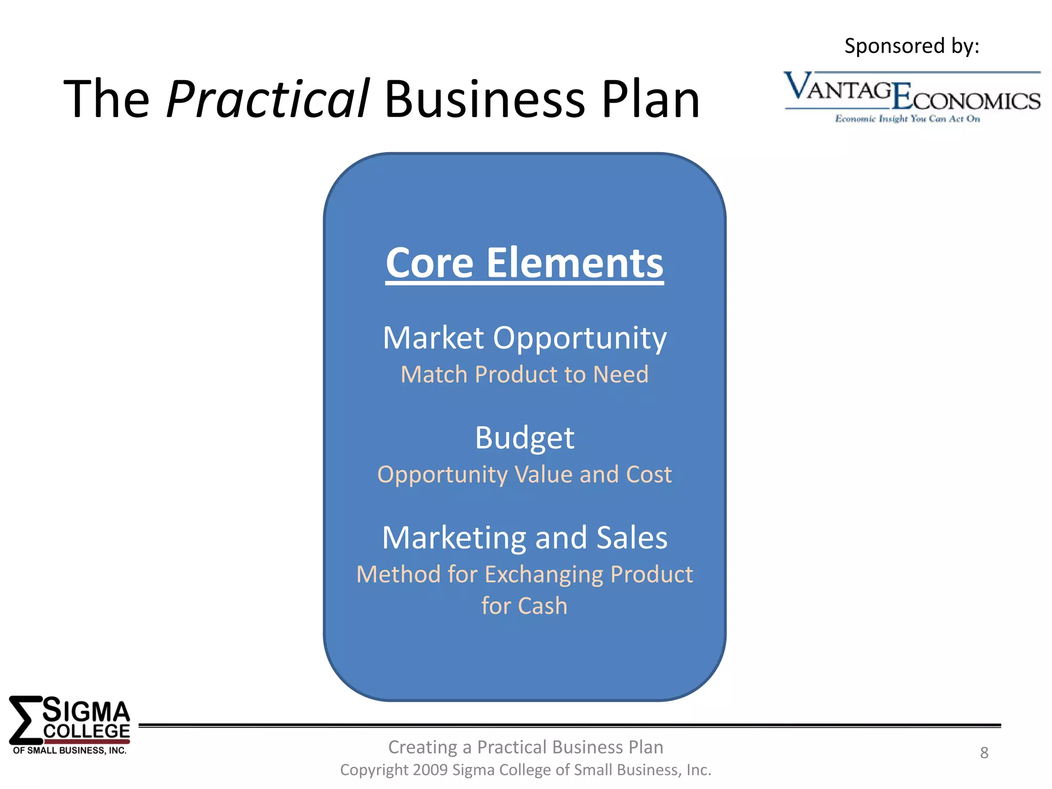 Sponsored by:

The Practical Business Plan

                 Core Elements
                Market Opportunity
                   Match Product to Need

                             Budget
                Opportunity Value and Cost

                Marketing and Sales
             Method for Exchanging Product 
                        for Cash




                 Creating a Practical Business Plan                               8
           Copyright 2009 Sigma College of Small Business, Inc.
 