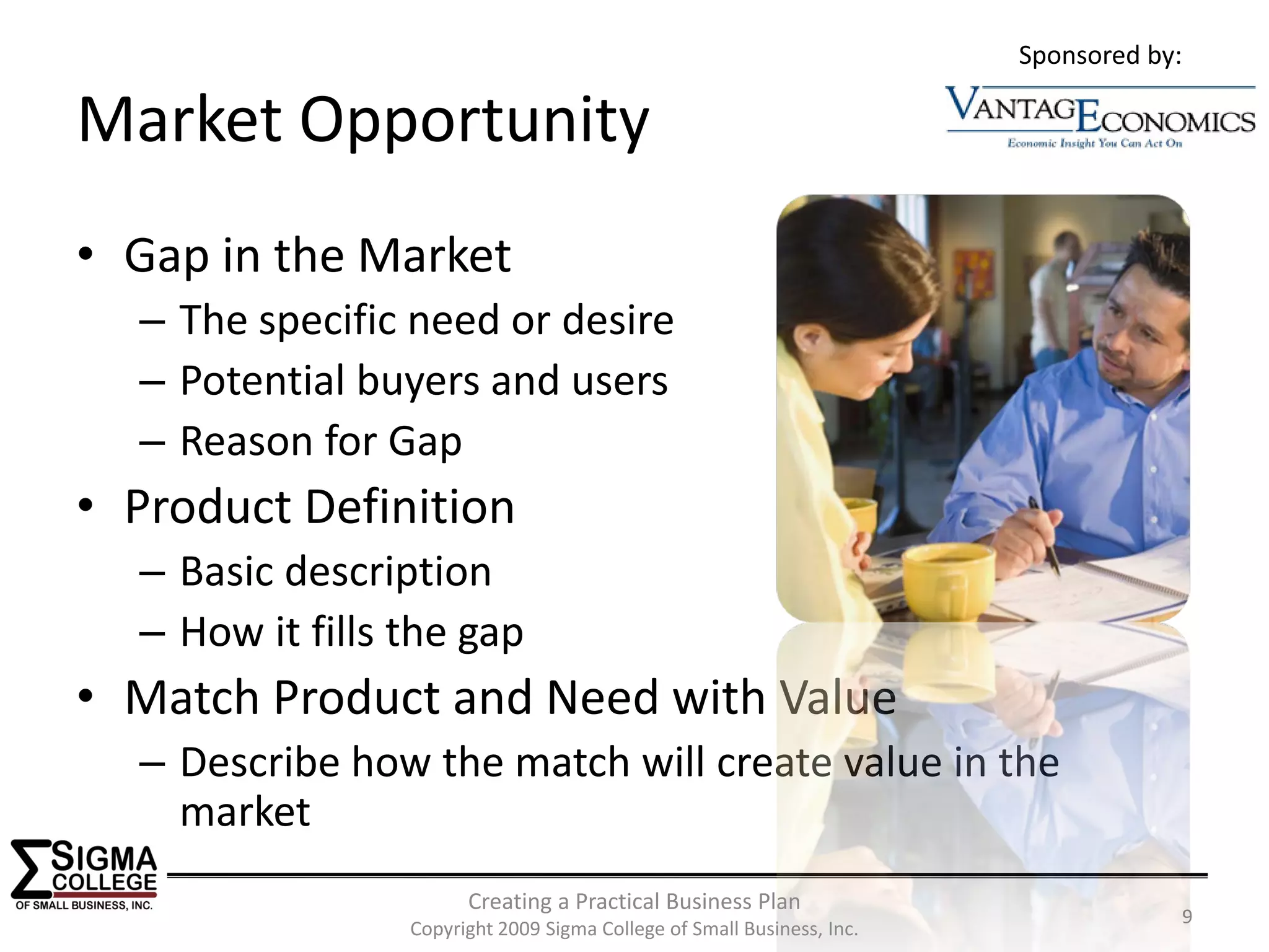 Sponsored by:

Market Opportunity
• Gap in the Market
  – The specific need or desire
  – Potential buyers and users
  – Reason for Gap
• Product Definition
  – Basic description
  – How it fills the gap
• Match Product and Need with Value
  – Describe how the match will create value in the 
    market
                       Creating a Practical Business Plan
                                                                                    9
                 Copyright 2009 Sigma College of Small Business, Inc.
 