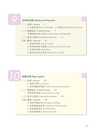 5
9 1
交货和付款 Delivery and Payment
（一）对话  Dialogue  / 1
1. 交货时间 Delivery Schedule  2. 付款方式 Method of Payment
（二）阅读短文  Reading Passage   /  7
中国的银行和人民币 Chinese Banks and Renminbi
（三）练习与活动  Exercises & Activities   /  11
（四）附录  Appendix  / 21
1. 信用证样本 Letter of Credit 
2. 信用证流程示意图 Flowchart of Letter of Credit
3. 订货单实例 Order Sheet  
4. 微信支付与支付宝 Wechat Pay & Alipay
10 25
销售代理 Sales Agents
（一）对话  Dialogue  / 25
1. 独家代理 Sole Agency 
2. 资信调查和佣金 Credit Check and Commission
（二）阅读短文  Reading Passage   /  31
外国货在中国 Foreign Goods in China
（三）练习与活动  Exercises & Activities   /  35
（四）附录  Appendix  / 47
1. 独家代理证书 Sole Agent Certificate 
2. 代理商授权证书 Certificate of Authorization
3. 经销商洽谈日 The Dealer Day 
4. 资信证明书 Certificate of Credit
 