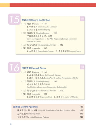 8
总附录  General Appendix		 185
   课文英译（第 1-16 课）English Translation of the Text (Lesson 1-16)	 186
   总词汇表 Vocabulary Index 	 210
   句型总表 The List of Sentence Patterns 	 245
16 164
饯行告别 Farewell Dinner
（一）对话  Dialogue  / 164
1. 在告别晚宴上 At the Farewell Banquet 
2. 话别、赠送礼品 Parting Words and the Presentation of Gifts
（二）阅读短文  Reading Passage   / 169
建立可靠的长期合作关系
Establishing a Long-term Cooperative Relationship
（三）练习与活动  Exercises & Activities   /  173
（四）附录  Appendix  / 182
1. 出境登记卡 Departure Card  2. 感谢信 A Letter of Thanks
15 143
签订合同 Signing the Contract
（一）对话  Dialogue  / 143
1. 审核合同 Examining the Contracts 
2. 正式签字 Formal Signing
（二）阅读短文  Reading Passage   / 149
中国的涉外经济法律、法规
Laws and Regulations of the PRC Regarding Foreign Economic
Interests in China
（三）练习与活动  Exercises & Activities   /  152
（四）附录  Appendix  / 162
1. 合同实例 Example of Contract  2. 意向书实例 Letter of Intent
 