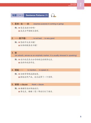 5
到达中国
Arrival in China 1
  句型（一）  Sentence Patterns (1)
1.  是来 / 去……的   (express purpose in coming or going)
例： 1 您是来旅行的吗？
   2 我是去中国做生意的。
2.  ……真不错！   ... is not bad; ... is very good
例： 1 您的中文真不错！
   2 机场的服务真不错！
3.  就   
      (an adverb, serves as an emphatic marker; it is usually stressed in speaking)
例： 1 这位就是东方公司的副总经理李先生。
   2 我的车就在外边。
4.  提起……   to mention... ; to speak of...
例： 1 白琳常常跟我提起您。
   2 提起这种产品，这次我带了一个货样。
5.  谢谢 + clause   thank + clause
例： 1 谢谢你来机场接我们。
   2 李先生，谢谢（您）帮我们订了酒店。
003
 