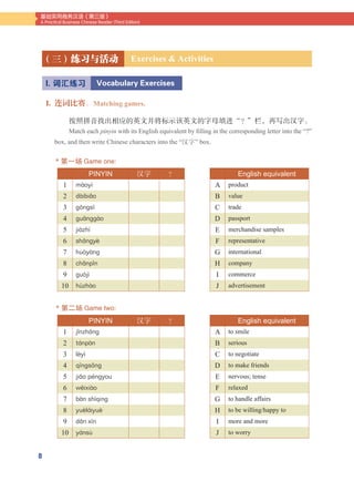 8
基础实用商务汉语（第三版）
A Practical Business Chinese Reader (Third Edition)
1. 连词比赛。Matching games.
按照拼音找出相应的英文并将标示该英文的字母填进“？”栏，再写出汉字。
Match each pinyin with its English equivalent by filling in the corresponding letter into the “?”
box, and then write Chinese characters into the “汉字” box.
* 第一场 Game one:
（三）练习与活动 Exercises & Activities
I. 词汇练习 Vocabulary Exercises
汉字 ？
1 m3oy#
2 d3ibi2o
3 g4ngs~
4 gu2ngg3o
5 ji3zh!
6 sh`ngy-
7 hu7y3ng
8 ch2np@n
9 gu5j#
10 h&zh3o
汉字 ？
1 j@nzh`ng
2 t1np3n
3 l-y#
4 q~ngs4ng
5 ji`o p9ngyou
6 w8ixi3o
7 b3n sh#qing
8 yu-l1iyu-
9 d`n x~n
10 y1ns&
English equivalent
A product
B value
C trade
D passport
E merchandise samples
F representative
G international
H company
I commerce
J advertisement
English equivalent
A to smile
B serious
C to negotiate
D to make friends
E nervous; tense
F relaxed
G to handle affairs
H to be willing/happy to
I more and more
J to worry
* 第二场 Game two:
 