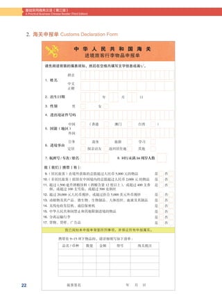 22
基础实用商务汉语（第三版）
A Practical Business Chinese Reader (Third Edition)
中  华  人  民  共  和  国  海  关
进境旅客行李物品申报单
请先阅读背面的填表须知，然后在空格内填写文字信息或画√。
我（我们）携带（有）:
中文
正楷
年
男
中国
公务
定居
（香港
商务
探亲访友 返回居住地
）澳门
旅游
台湾
学习
其他
外国
女
月 曰
拼音
1. 姓名
2. 出生曰期
3. 性别
4. 进出境证件号码
5. 国籍（地区）
6. 进境事由
7. 航班号 / 车次 / 船名
  9.（居民旅客）在境外获取的总值超过人民币 5,000 元的物品
10.（非居民旅客）拟留在中国境内的总值超过人民币 2,000 元 的物品
11. 超过 1,500 毫升酒精饮料（酒精含量 12 度以上），或超过 400 支香
烟，或超过 100 支雪茄，或超过 500 克烟丝
12. 超过 20,000 元人民币现钞，或超过折合 5,000 美元外币现钞
13. 动植物及其产品、微生物、生物制品、人体组织、血液及其制品
14. 无线电收发信机、通信保密机
15. 中华人民共和国禁止和其他限制进境的物品
16. 分离运输行李
17. 货物、货样、广告品
8. 同行未满 16 周岁人数
是 否
是 否
是 否
是 否
是 否
是 否
是 否
是 否
是 否
我已阅知本申报单背面所列事项，并保证所有申报属实。
携带有 9-15 项下物品的，请详细填写如下清单 :
品名 / 币种 数量 金额 型号 海关批注
旅客签名	 年   月   日
2. 海关申报单 Customs Declaration Form
 