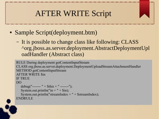 AFTER WRITE Script
●

Sample Script(deployment.btm)
–

It is possible to change class like following: CLASS
^org.jboss.as.server.deployment.AbstractDeploymentUpl
oadHandler (Abstract class)

RULE During deployment getContentInputStream
CLASS org.jboss.as.server.deployment.DeploymentUploadStreamAttachmentHandler
METHOD getContentInputStream
AFTER WRITE $in
IF TRUE
DO
debug("------- " + $this + " -------");
System.out.println("in = " + $in);
System.out.println("streamIndex = " + $streamIndex);
ENDRULE

 