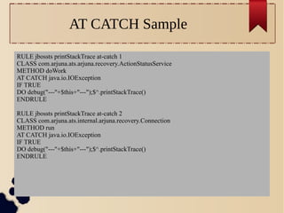 AT CATCH Sample
RULE jbossts printStackTrace at-catch 1
CLASS com.arjuna.ats.arjuna.recovery.ActionStatusService
METHOD doWork
AT CATCH java.io.IOException
IF TRUE
DO debug("---"+$this+"---");$^.printStackTrace()
ENDRULE
RULE jbossts printStackTrace at-catch 2
CLASS com.arjuna.ats.internal.arjuna.recovery.Connection
METHOD run
AT CATCH java.io.IOException
IF TRUE
DO debug("---"+$this+"---");$^.printStackTrace()
ENDRULE

 