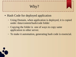 Why?
●

Hash Code for deployed application
–

Using Domain, when application is deployed, it is copied
under /data/content/hash/code folder

–

Copying the folder is one of ways to copy same
application to other server.

–

To make it automation, generating hash code is essencial.

 