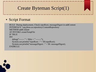 Create Byteman Script(1)
●

Script Format
RULE During deployment, Check repoRoot, messageDigest in addContent
INTERFACE ^org.jboss.as.repository.ContentRepository
METHOD addContent
AT INVOKE createTempFile
IF TRUE
DO
debug("------- " + $this + " -------");
System.out.println(“repoRoot : “ + $0.repoRoot);
System.out.println(“messageDigest : “ + $0. messageDigest);
ENDRULE

 
