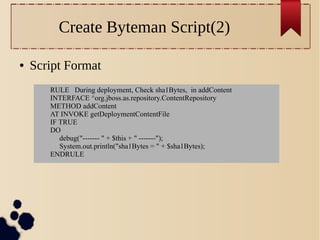 Create Byteman Script(2)
●

Script Format
RULE During deployment, Check sha1Bytes, in addContent
INTERFACE ^org.jboss.as.repository.ContentRepository
METHOD addContent
AT INVOKE getDeploymentContentFile
IF TRUE
DO
debug("------- " + $this + " -------");
System.out.println("sha1Bytes = " + $sha1Bytes);
ENDRULE

 