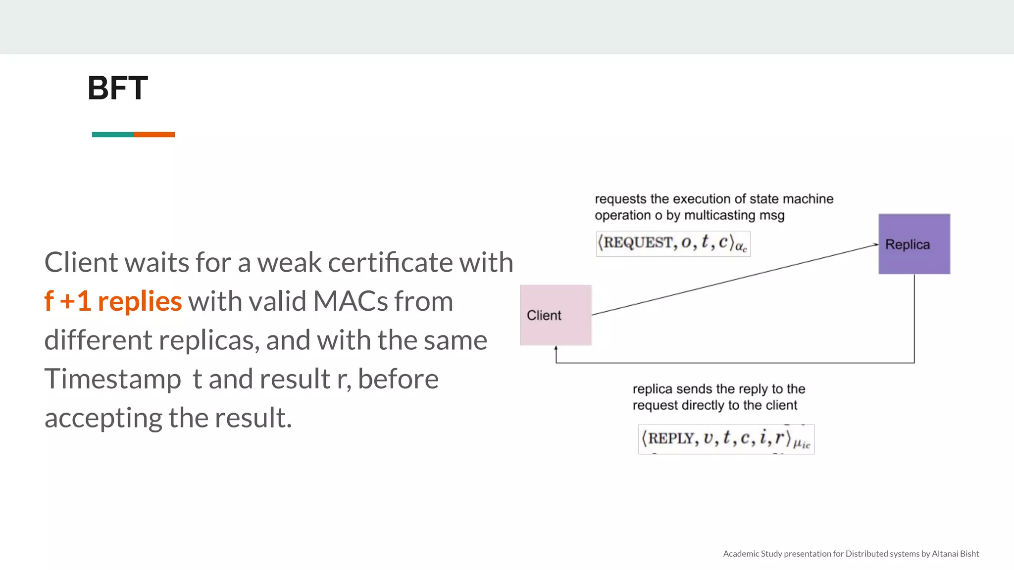 BFT
Client waits for a weak certiﬁcate with
f +1 replies with valid MACs from
different replicas, and with the same
Timestamp t and result r, before
accepting the result.
Academic Study presentation for Distributed systems by Altanai Bisht
 