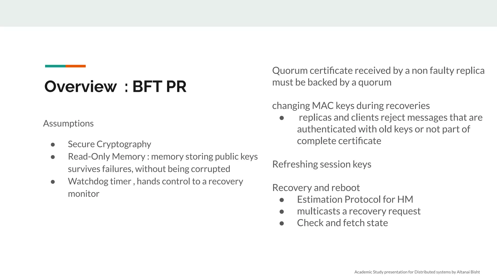 Overview : BFT PR
Assumptions
● Secure Cryptography
● Read-Only Memory : memory storing public keys
survives failures, without being corrupted
● Watchdog timer , hands control to a recovery
monitor
Quorum certiﬁcate received by a non faulty replica
must be backed by a quorum
changing MAC keys during recoveries
● replicas and clients reject messages that are
authenticated with old keys or not part of
complete certiﬁcate
Refreshing session keys
Recovery and reboot
● Estimation Protocol for HM
● multicasts a recovery request
● Check and fetch state
Academic Study presentation for Distributed systems by Altanai Bisht
 