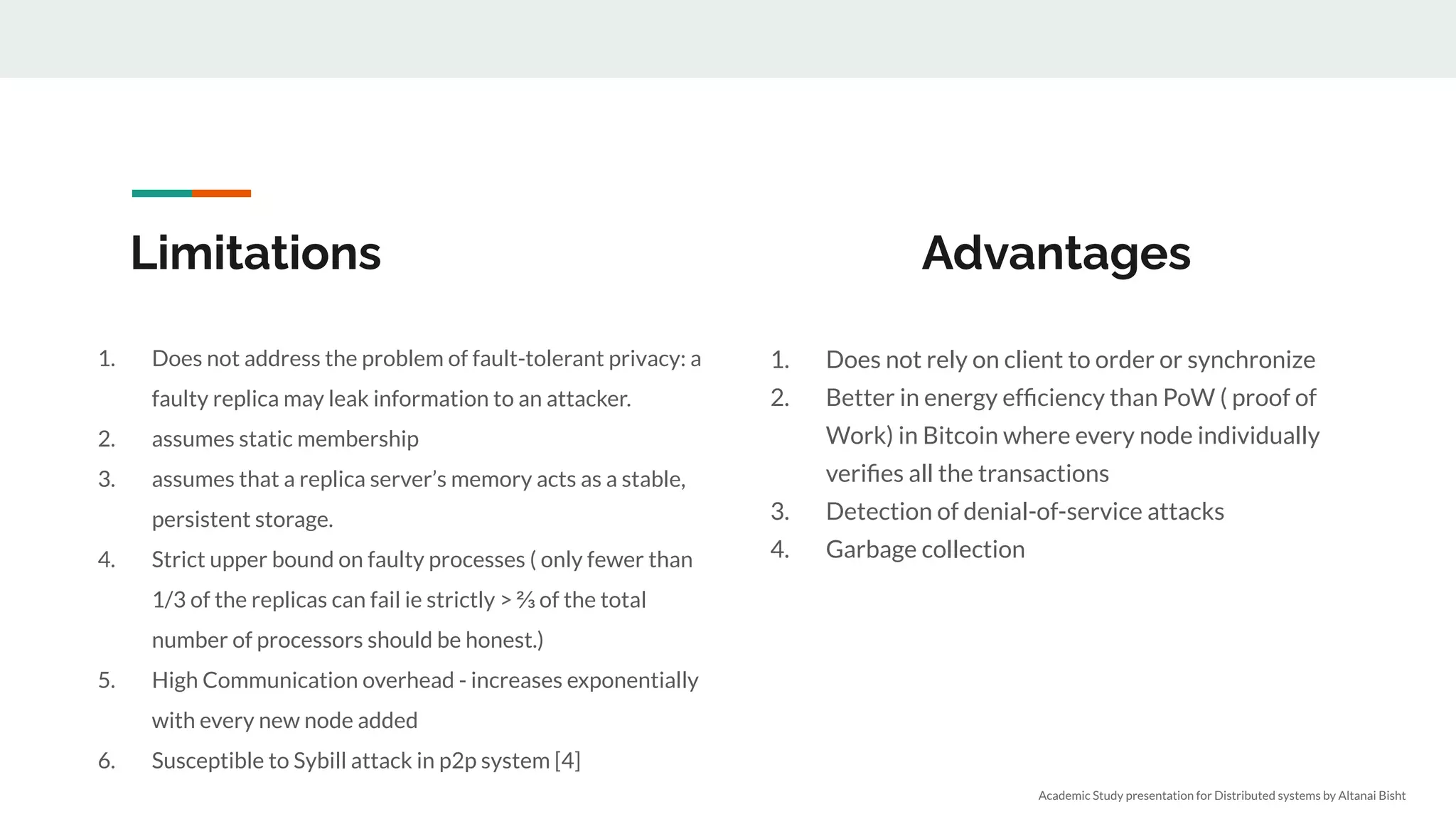 Limitations
1. Does not address the problem of fault-tolerant privacy: a
faulty replica may leak information to an attacker.
2. assumes static membership
3. assumes that a replica server’s memory acts as a stable,
persistent storage.
4. Strict upper bound on faulty processes ( only fewer than
1/3 of the replicas can fail ie strictly > ⅔ of the total
number of processors should be honest.)
5. High Communication overhead - increases exponentially
with every new node added
6. Susceptible to Sybill attack in p2p system [4]
1. Does not rely on client to order or synchronize
2. Better in energy efﬁciency than PoW ( proof of
Work) in Bitcoin where every node individually
veriﬁes all the transactions
3. Detection of denial-of-service attacks
4. Garbage collection
Academic Study presentation for Distributed systems by Altanai Bisht
Advantages
 