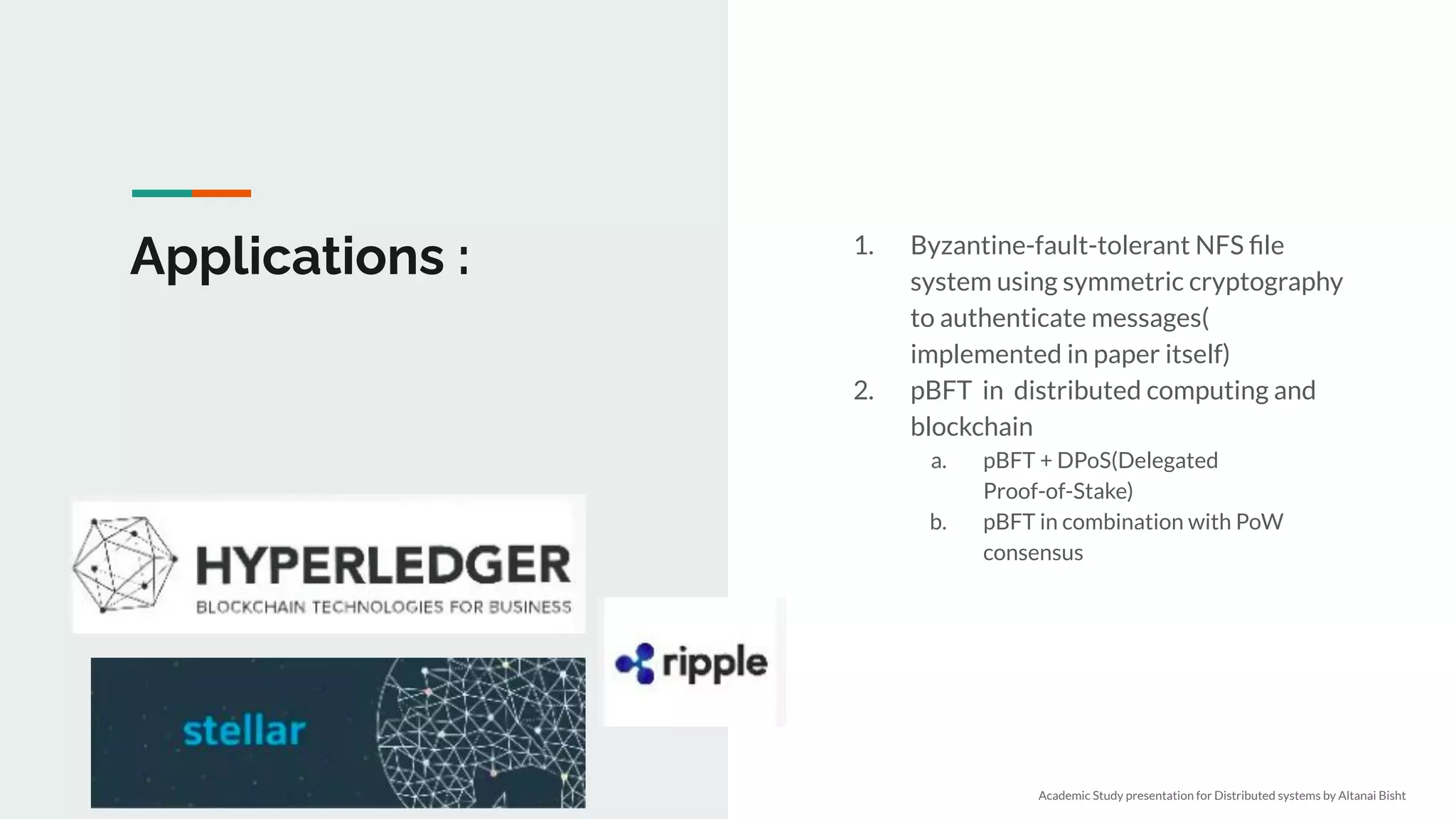 Applications : 1. Byzantine-fault-tolerant NFS ﬁle
system using symmetric cryptography
to authenticate messages(
implemented in paper itself)
2. pBFT in distributed computing and
blockchain
a. pBFT + DPoS(Delegated
Proof-of-Stake)
b. pBFT in combination with PoW
consensus
Academic Study presentation for Distributed systems by Altanai Bisht
 